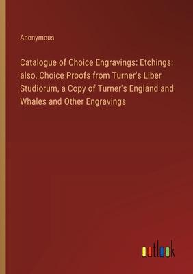 Catalogue of Choice Engravings: Etchings: also, Choice Proofs from Turner’s Liber Studiorum, a Copy of Turner’s England and Whales and Other Engraving