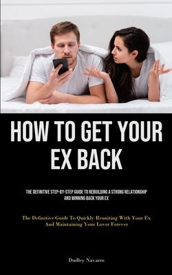 How to Get Your Ex Back: The Definitive Step-By-Step Guide To Rebuilding A Strong Relationship And Winning Back Your Ex (The Definitive Guide T