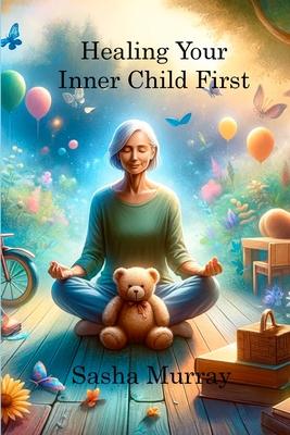 Healing Your Inner Child First: Becoming the Best Version of Yourself by Letting Go of the Past, Overcoming Trauma, and Feeling Worthy