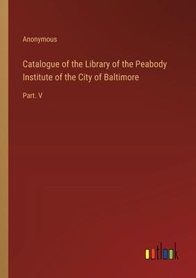 Catalogue of the Library of the Peabody Institute of the City of Baltimore: Part. V