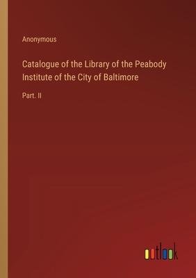 Catalogue of the Library of the Peabody Institute of the City of Baltimore: Part. II