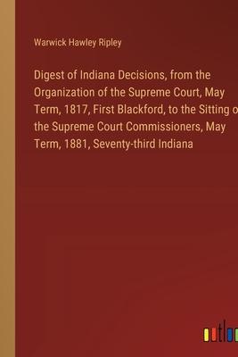 Digest of Indiana Decisions, from the Organization of the Supreme Court, May Term, 1817, First Blackford, to the Sitting of the Supreme Court Commissi