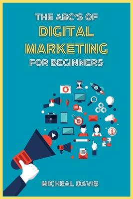 The ABC’s of Digital Marketing for Beginners: How to Improve your Digital Marketing Skills with the Most Effective Marketing Strategies to Scale up yo