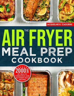 The Air Fryer Meal Prep Cookbook: 2000 Days of Health-Conscious and Nutrient-Rich Recipes with a 4-Week Step By Step Meal Prep to Hone Your Culinary A