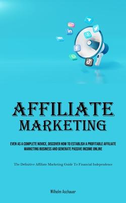 Affiliate Marketing: Even As A Complete Novice, Discover How To Establish A Profitable Affiliate Marketing Business And Generate Passive In