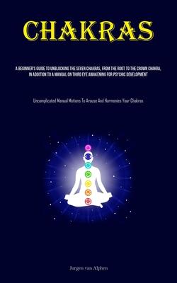 Chakras: A Beginner’s Guide To Unblocking The Seven Chakras, From The Root To The Crown Chakra, In Addition To A Manual On Thir