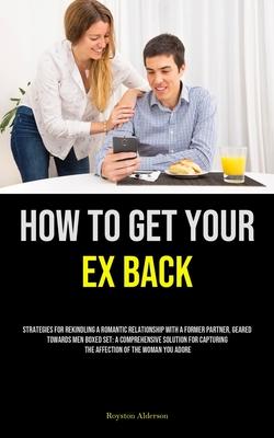 How to Get Your Ex Back: Strategies For Rekindling A Romantic Relationship With A Former Partner, Geared Towards Men Boxed Set: A Comprehensive