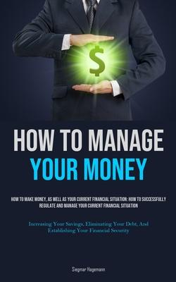 How To Manage Your Money: How To Make Money, As Well As Your Current Financial Situation: How To Successfully Regulate And Manage Your Current F