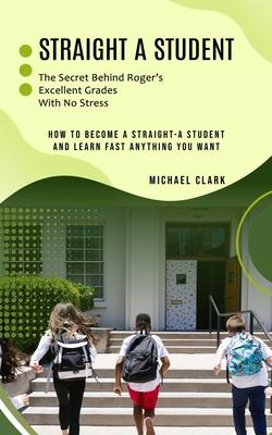 Straight a Student: The Secret Behind Roger’s Excellent Grades With No Stress (How to Become a Straight-a Student and Learn Fast Anything