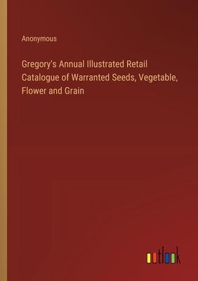 Gregory’s Annual Illustrated Retail Catalogue of Warranted Seeds, Vegetable, Flower and Grain