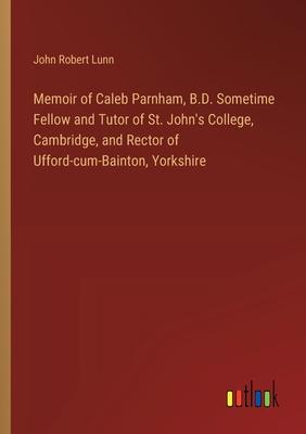 Memoir of Caleb Parnham, B.D. Sometime Fellow and Tutor of St. John’s College, Cambridge, and Rector of Ufford-cum-Bainton, Yorkshire