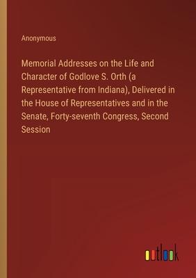 Memorial Addresses on the Life and Character of Godlove S. Orth (a Representative from Indiana), Delivered in the House of Representatives and in the