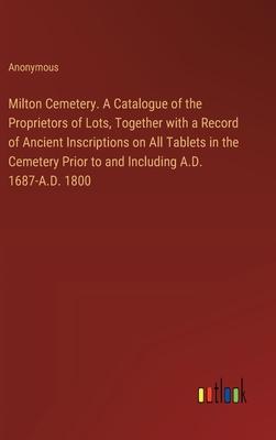 Milton Cemetery. A Catalogue of the Proprietors of Lots, Together with a Record of Ancient Inscriptions on All Tablets in the Cemetery Prior to and In