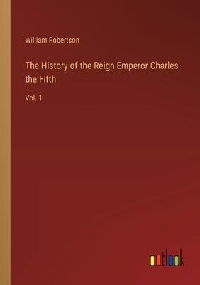 The History of the Reign Emperor Charles the Fifth: Vol. 1