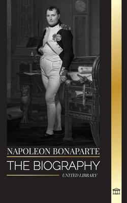 Napoleon Bonaparte: The biography of a Parisian Emperor, his Rise, Life, Revolution and Legacy