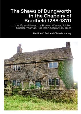 The Shaws of Dungworth in the Chapelry of Bradfield 1288-1870: .........the life and times of a Brewer, Weaver, Soldier, Quaker, Yeoman, Poorman, Cler