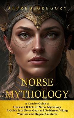 Norse Mythology: A Concise Guide to Gods and Beliefs of Norse Mythology (A Guide Into Norse Gods and Goddesses, Viking Warriors and Mag