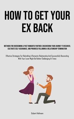 How to Get Your Ex Back: Methods For Overcoming A Past Romantic Partner: Discovering Your Journey To Recover, Cultivate Self-Assurance, And Pro