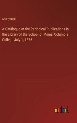 A Catalogue of the Periodical Publications in the Library of the School of Mines, Columbia College July 1, 1875