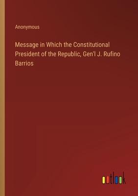 Message in Which the Constitutional President of the Republic, Gen’l J. Rufino Barrios