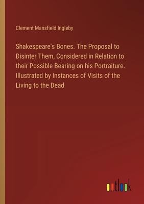 Shakespeare’s Bones. The Proposal to Disinter Them, Considered in Relation to their Possible Bearing on his Portraiture. Illustrated by Instances of V