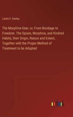 The Morphine User, or, From Bondage to Freedom. The Opium, Morphine, and Kindred Habits, their Origin, Nature and Extent, Together with the Proper Met
