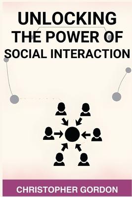 Unlocking the Power of Social Interaction: Enhance Your Social Skills, Forge Authentic Connections, and Flourish in Every Interaction (2024)