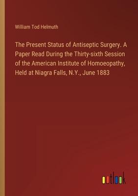 The Present Status of Antiseptic Surgery. A Paper Read During the Thirty-sixth Session of the American Institute of Homoeopathy, Held at Niagra Falls,
