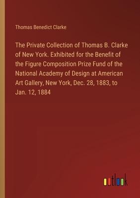 The Private Collection of Thomas B. Clarke of New York. Exhibited for the Benefit of the Figure Composition Prize Fund of the National Academy of Desi