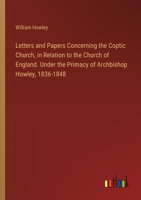 Letters and Papers Concerning the Coptic Church, in Relation to the Church of England. Under the Primacy of Archbishop Howley, 1836-1848