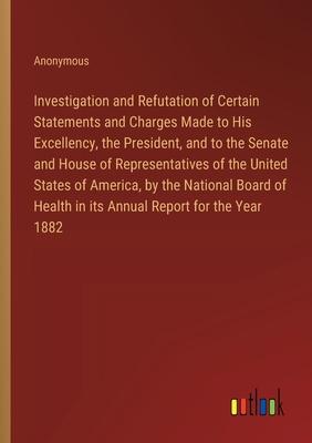 Investigation and Refutation of Certain Statements and Charges Made to His Excellency, the President, and to the Senate and House of Representatives o