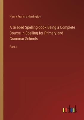 A Graded Spelling-book Being a Complete Course in Spelling for Primary and Grammar Schools: Part. I