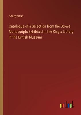 Catalogue of a Selection from the Stowe Manuscripts Exhibited in the King’s Library in the British Museum
