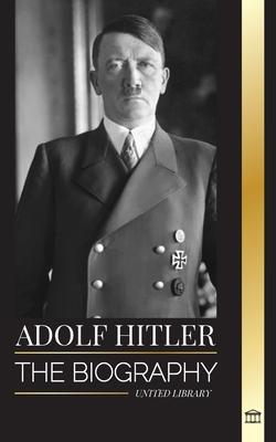 Adolf Hitler: The biography of the Fuhrer, his Ascent to Power, and Domination over Nazi Germany as a Dictator