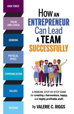 How an Entrepreneur Can Lead a Team Successfully: A modern step-by-step guide for creating a harmonious, happy, and highly profitable staff