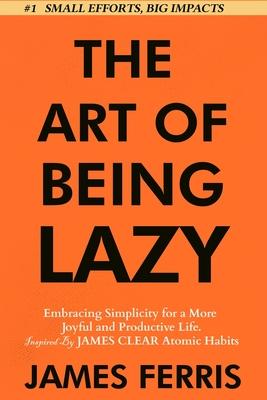 The Art of Being Lazy: Embracing Simplicity for a More Joyful and Productive Life - Small Effort, Big Impacts Inspired By James Clear Teachin