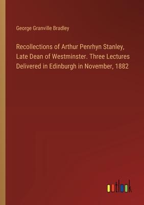 Recollections of Arthur Penrhyn Stanley, Late Dean of Westminster. Three Lectures Delivered in Edinburgh in November, 1882