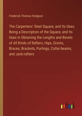 The Carpenters’ Steel Square, and Its Uses. Being a Description of the Square, and Its Uses in Obtaining the Lengths and Bevels of All Kinds of Rafter