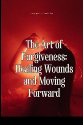 The Art of Forgiveness: Healing Wounds and Moving Forward