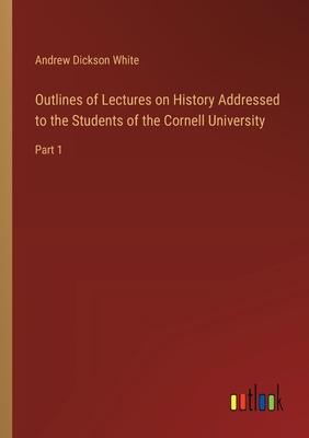 Outlines of Lectures on History Addressed to the Students of the Cornell University: Part 1