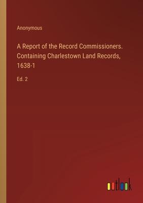 A Report of the Record Commissioners. Containing Charlestown Land Records, 1638-1: Ed. 2