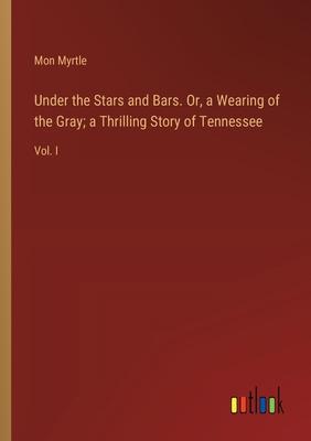 Under the Stars and Bars. Or, a Wearing of the Gray; a Thrilling Story of Tennessee: Vol. I