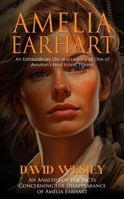 Amelia Earhart: An Extraordinary Life and Legacy of One of Aviation’s Most Iconic Figures (An Analysis of the Facts Concerning the Dis
