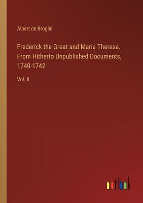 Frederick the Great and Maria Theresa. From Hitherto Unpublished Documents, 1740-1742: Vol. II