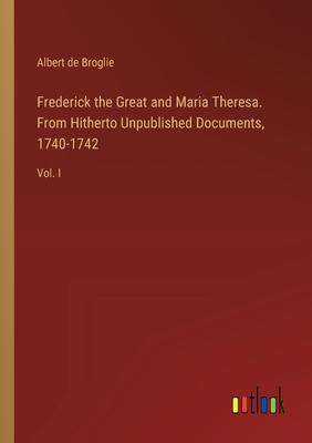 Frederick the Great and Maria Theresa. From Hitherto Unpublished Documents, 1740-1742: Vol. I