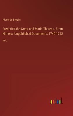 Frederick the Great and Maria Theresa. From Hitherto Unpublished Documents, 1740-1742: Vol. I