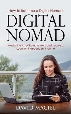 Digital Nomad: How to Become a Digital Nomad (Master the Art of Remote Work and Secure a Location-independent Income)
