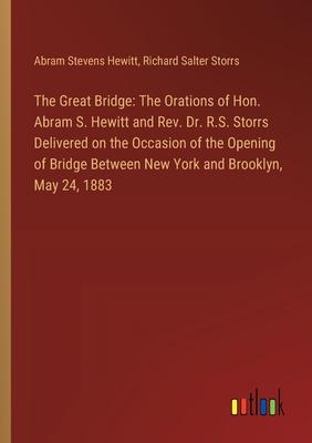 The Great Bridge: The Orations of Hon. Abram S. Hewitt and Rev. Dr. R.S. Storrs Delivered on the Occasion of the Opening of Bridge Betwe