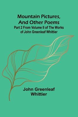 Mountain Pictures, and other poems; Part 2 From Volume II of The Works of John Greenleaf Whittier