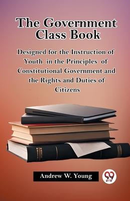 The Government Class Book Designed for the Instruction of Youth in the Principles of Constitutional Government and the Rights and Duties of Citizens